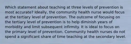 Which statement about teaching at three levels of prevention is most accurate? Ideally, the community health nurse would focus at the tertiary level of prevention. The outcome of focusing on the tertiary level of prevention is to help diminish years of morbidity and limit subsequent infirmity. It is ideal to focus on the primary level of prevention. Community health nurses do not spend a significant share of time teaching at the secondary level.