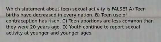 Which statement about teen sexual activity is FALSE? A) Teen births have decreased in every nation. B) Teen use of contraception has risen. C) Teen abortions are less common than they were 20 years ago. D) Youth continue to report sexual activity at younger and younger ages.