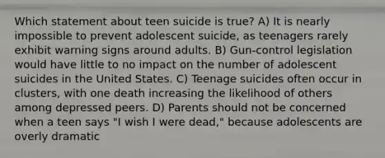 Which statement about teen suicide is true? A) It is nearly impossible to prevent adolescent suicide, as teenagers rarely exhibit warning signs around adults. B) Gun-control legislation would have little to no impact on the number of adolescent suicides in the United States. C) Teenage suicides often occur in clusters, with one death increasing the likelihood of others among depressed peers. D) Parents should not be concerned when a teen says "I wish I were dead," because adolescents are overly dramatic