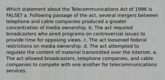 Which statement about the Telecommunications Act of 1996 is FALSE? a. Following passage of the act, several mergers between telephone and cable companies produced a greater concentration of media ownership. b. The act required broadcasters who aired programs on controversial issues to provide time for opposing views. c. The act loosened federal restrictions on media ownership. d. The act attempted to regulate the content of material transmitted over the Internet. e. The act allowed broadcasters, telephone companies, and cable companies to compete with one another for telecommunications services.