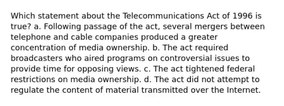 Which statement about the Telecommunications Act of 1996 is true? a. Following passage of the act, several mergers between telephone and cable companies produced a greater concentration of media ownership. b. The act required broadcasters who aired programs on controversial issues to provide time for opposing views. c. The act tightened federal restrictions on media ownership. d. The act did not attempt to regulate the content of material transmitted over the Internet.