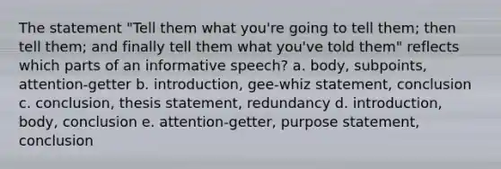 The statement "Tell them what you're going to tell them; then tell them; and finally tell them what you've told them" reflects which parts of an informative speech? a. body, subpoints, attention-getter b. introduction, gee-whiz statement, conclusion c. conclusion, thesis statement, redundancy d. introduction, body, conclusion e. attention-getter, purpose statement, conclusion