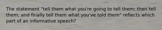 The statement "tell them what you're going to tell them; then tell them; and finally tell them what you've told them" reflects which part of an informative speech?