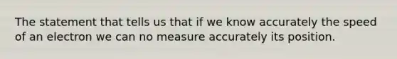 The statement that tells us that if we know accurately the speed of an electron we can no measure accurately its position.