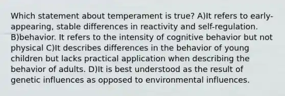 Which statement about temperament is true? A)It refers to early-appearing, stable differences in reactivity and self-regulation. B)behavior. It refers to the intensity of cognitive behavior but not physical C)It describes differences in the behavior of young children but lacks practical application when describing the behavior of adults. D)It is best understood as the result of genetic influences as opposed to environmental influences.