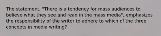 The statement, "There is a tendency for mass audiences to believe what they see and read in the mass media", emphasizes the responsibility of the writer to adhere to which of the three concepts in media writing?