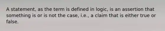 A statement, as the term is defined in logic, is an assertion that something is or is not the case, i.e., a claim that is either true or false.