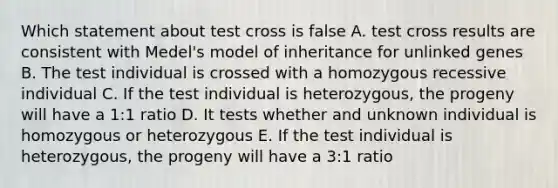 Which statement about test cross is false A. test cross results are consistent with Medel's model of inheritance for unlinked genes B. The test individual is crossed with a homozygous recessive individual C. If the test individual is heterozygous, the progeny will have a 1:1 ratio D. It tests whether and unknown individual is homozygous or heterozygous E. If the test individual is heterozygous, the progeny will have a 3:1 ratio