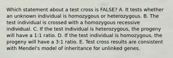 Which statement about a test cross is FALSE? A. It tests whether an unknown individual is homozygous or heterozygous. B. The test individual is crossed with a homozygous recessive individual. C. If the test individual is heterozygous, the progeny will have a 1:1 ratio. D. If the test individual is homozygous, the progeny will have a 3:1 ratio. E. Test cross results are consistent with Mendel's model of inheritance for unlinked genes.