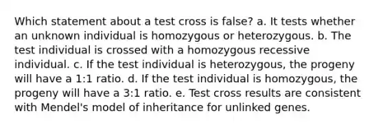 Which statement about a test cross is false? a. It tests whether an unknown individual is homozygous or heterozygous. b. The test individual is crossed with a homozygous recessive individual. c. If the test individual is heterozygous, the progeny will have a 1:1 ratio. d. If the test individual is homozygous, the progeny will have a 3:1 ratio. e. Test cross results are consistent with Mendel's model of inheritance for unlinked genes.