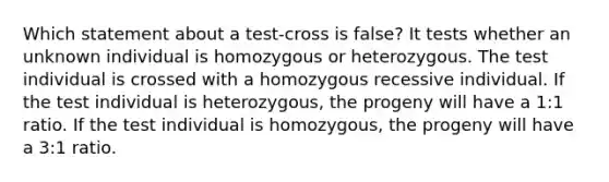 Which statement about a test-cross is false? It tests whether an unknown individual is homozygous or heterozygous. The test individual is crossed with a homozygous recessive individual. If the test individual is heterozygous, the progeny will have a 1:1 ratio. If the test individual is homozygous, the progeny will have a 3:1 ratio.