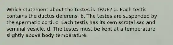 Which statement about the testes is TRUE? a. Each testis contains the ductus deferens. b. The testes are suspended by the spermatic cord. c. Each testis has its own scrotal sac and seminal vesicle. d. The testes must be kept at a temperature slightly above body temperature.