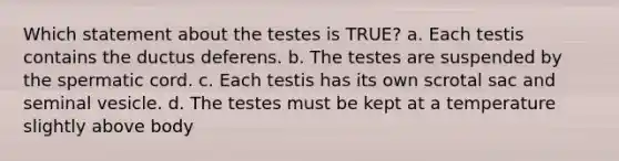 Which statement about the testes is TRUE? a. Each testis contains the ductus deferens. b. The testes are suspended by the spermatic cord. c. Each testis has its own scrotal sac and seminal vesicle. d. The testes must be kept at a temperature slightly above body