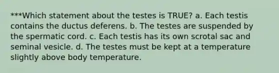 ***Which statement about the testes is TRUE? a. Each testis contains the ductus deferens. b. The testes are suspended by the spermatic cord. c. Each testis has its own scrotal sac and seminal vesicle. d. The testes must be kept at a temperature slightly above body temperature.