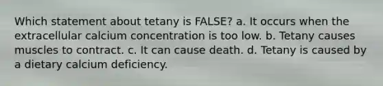 Which statement about tetany is FALSE? a. It occurs when the extracellular calcium concentration is too low. b. Tetany causes muscles to contract. c. It can cause death. d. Tetany is caused by a dietary calcium deficiency.