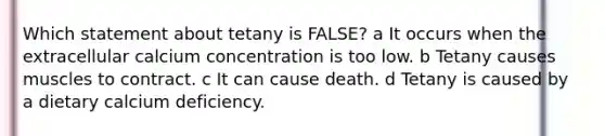 Which statement about tetany is FALSE? a It occurs when the extracellular calcium concentration is too low. b Tetany causes muscles to contract. c It can cause death. d Tetany is caused by a dietary calcium deficiency.