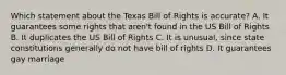 Which statement about the Texas Bill of Rights is accurate? A. It guarantees some rights that aren't found in the US Bill of Rights B. It duplicates the US Bill of Rights C. It is unusual, since state constitutions generally do not have bill of rights D. It guarantees gay marriage