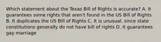 Which statement about the Texas Bill of Rights is accurate? A. It guarantees some rights that aren't found in the US Bill of Rights B. It duplicates the US Bill of Rights C. It is unusual, since state constitutions generally do not have bill of rights D. It guarantees gay marriage