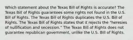 Which statement about the Texas Bill of Rights is accurate? The Texas Bill of Rights guarantees some rights not found in the U.S. Bill of Rights. The Texas Bill of Rights duplicates the U.S. Bill of Rights. The Texas Bill of Rights states that it rejects the "heresies of nullification and secession." The Texas Bill of Rights does not guarantee republican government, unlike the U.S. Bill of Rights.