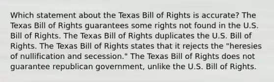 Which statement about the Texas Bill of Rights is accurate? The Texas Bill of Rights guarantees some rights not found in the U.S. Bill of Rights. The Texas Bill of Rights duplicates the U.S. Bill of Rights. The Texas Bill of Rights states that it rejects the "heresies of nullification and secession." The Texas Bill of Rights does not guarantee republican government, unlike the U.S. Bill of Rights.