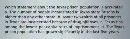 Which statement about the Texas prison population is accurate? a. The number of people incarcerated in Texas state prisons is higher than any other state. b. About two-thirds of all prisoners in Texas are incarcerated because of drug offenses. c. Texas has among the lowest per-capita rates of imprisonment. d. The Texas prison population has grown significantly in the last five years.