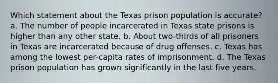 Which statement about the Texas prison population is accurate? a. The number of people incarcerated in Texas state prisons is higher than any other state. b. About two-thirds of all prisoners in Texas are incarcerated because of drug offenses. c. Texas has among the lowest per-capita rates of imprisonment. d. The Texas prison population has grown significantly in the last five years.