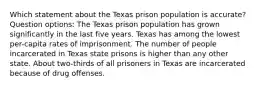 Which statement about the Texas prison population is accurate? Question options: The Texas prison population has grown significantly in the last five years. Texas has among the lowest per-capita rates of imprisonment. The number of people incarcerated in Texas state prisons is higher than any other state. About two-thirds of all prisoners in Texas are incarcerated because of drug offenses.