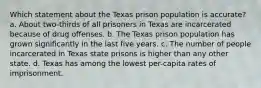 Which statement about the Texas prison population is accurate? a. About two-thirds of all prisoners in Texas are incarcerated because of drug offenses. b. The Texas prison population has grown significantly in the last five years. c. The number of people incarcerated in Texas state prisons is higher than any other state. d. Texas has among the lowest per-capita rates of imprisonment.