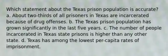 Which statement about the Texas prison population is accurate? a. About two-thirds of all prisoners in Texas are incarcerated because of drug offenses. b. The Texas prison population has grown significantly in the last five years. c. The number of people incarcerated in Texas state prisons is higher than any other state. d. Texas has among the lowest per-capita rates of imprisonment.