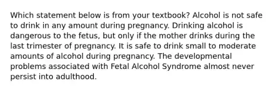 Which statement below is from your textbook? Alcohol is not safe to drink in any amount during pregnancy. Drinking alcohol is dangerous to the fetus, but only if the mother drinks during the last trimester of pregnancy. It is safe to drink small to moderate amounts of alcohol during pregnancy. The developmental problems associated with Fetal Alcohol Syndrome almost never persist into adulthood.