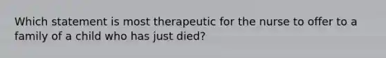 Which statement is most therapeutic for the nurse to offer to a family of a child who has just died?