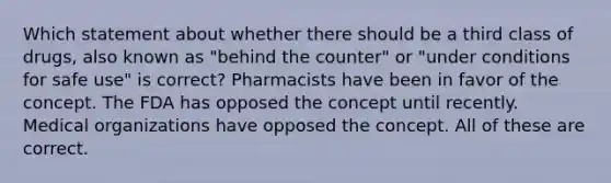 Which statement about whether there should be a third class of drugs, also known as "behind the counter" or "under conditions for safe use" is correct? Pharmacists have been in favor of the concept. The FDA has opposed the concept until recently. Medical organizations have opposed the concept. All of these are correct.