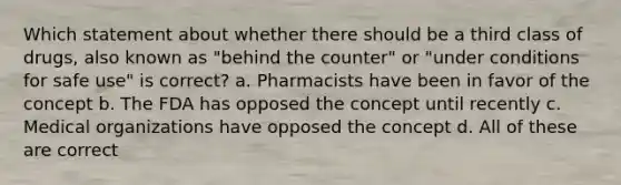 Which statement about whether there should be a third class of drugs, also known as "behind the counter" or "under conditions for safe use" is correct? a. Pharmacists have been in favor of the concept b. The FDA has opposed the concept until recently c. Medical organizations have opposed the concept d. All of these are correct