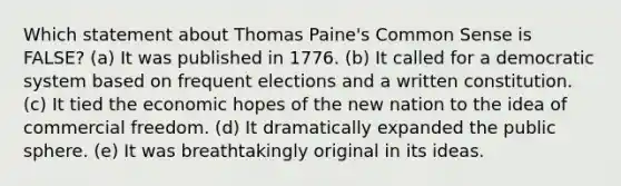 Which statement about Thomas Paine's Common Sense is FALSE? (a) It was published in 1776. (b) It called for a democratic system based on frequent elections and a written constitution. (c) It tied the economic hopes of the new nation to the idea of commercial freedom. (d) It dramatically expanded the public sphere. (e) It was breathtakingly original in its ideas.