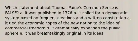 Which statement about Thomas Paine's Common Sense is FALSE? a. it was published in 1776 b. it called for a democratic system based on frequent elections and a written constitution c. it tied the economic hopes of the new nation to the idea of commercial freedom d. it dramatically expanded the public sphere e. it was breathtakingly original in its ideas