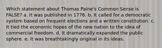 Which statement about Thomas Paine's Common Sense is FALSE? a. It was published in 1776. b. It called for a democratic system based on frequent elections and a written constitution. c. It tied the economic hopes of the new nation to the idea of commercial freedom. d. It dramatically expanded the public sphere. e. It was breathtakingly original in its ideas.