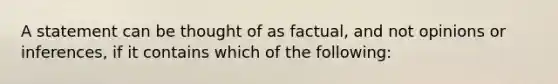 A statement can be thought of as factual, and not opinions or inferences, if it contains which of the following: