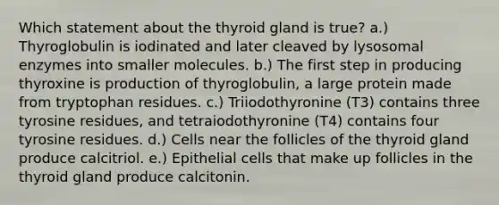 Which statement about the thyroid gland is true? a.) Thyroglobulin is iodinated and later cleaved by lysosomal enzymes into smaller molecules. b.) The first step in producing thyroxine is production of thyroglobulin, a large protein made from tryptophan residues. c.) Triiodothyronine (T3) contains three tyrosine residues, and tetraiodothyronine (T4) contains four tyrosine residues. d.) Cells near the follicles of the thyroid gland produce calcitriol. e.) Epithelial cells that make up follicles in the thyroid gland produce calcitonin.