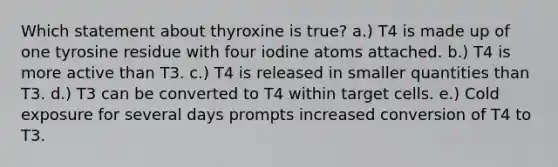 Which statement about thyroxine is true? a.) T4 is made up of one tyrosine residue with four iodine atoms attached. b.) T4 is more active than T3. c.) T4 is released in smaller quantities than T3. d.) T3 can be converted to T4 within target cells. e.) Cold exposure for several days prompts increased conversion of T4 to T3.