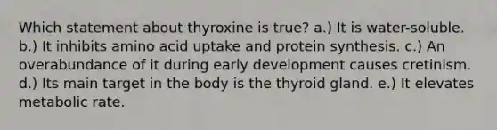 Which statement about thyroxine is true? a.) It is water-soluble. b.) It inhibits amino acid uptake and protein synthesis. c.) An overabundance of it during early development causes cretinism. d.) Its main target in the body is the thyroid gland. e.) It elevates metabolic rate.