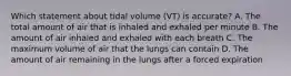 Which statement about tidal volume (VT) is accurate? A. The total amount of air that is inhaled and exhaled per minute B. The amount of air inhaled and exhaled with each breath C. The maximum volume of air that the lungs can contain D. The amount of air remaining in the lungs after a forced expiration