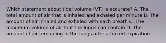 Which statement about tidal volume (VT) is accurate? A. The total amount of air that is inhaled and exhaled per minute B. The amount of air inhaled and exhaled with each breath C. The maximum volume of air that the lungs can contain D. The amount of air remaining in the lungs after a forced expiration