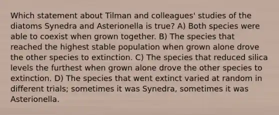 Which statement about Tilman and colleagues' studies of the diatoms Synedra and Asterionella is true? A) Both species were able to coexist when grown together. B) The species that reached the highest stable population when grown alone drove the other species to extinction. C) The species that reduced silica levels the furthest when grown alone drove the other species to extinction. D) The species that went extinct varied at random in different trials; sometimes it was Synedra, sometimes it was Asterionella.