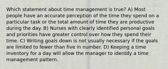 Which statement about time management is true? A) Most people have an accurate perception of the time they spend on a particular task or the total amount of time they are productive during the day. B) Nurses with clearly identified personal goals and priorities have greater control over how they spend their time. C) Writing goals down is not usually necessary if the goals are limited to fewer than five in number. D) Keeping a time inventory for a day will allow the manager to identify a time management pattern.