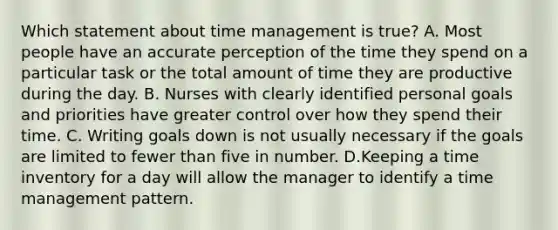 Which statement about time management is true? A. Most people have an accurate perception of the time they spend on a particular task or the total amount of time they are productive during the day. B. Nurses with clearly identified personal goals and priorities have greater control over how they spend their time. C. Writing goals down is not usually necessary if the goals are limited to fewer than five in number. D.Keeping a time inventory for a day will allow the manager to identify a time management pattern.