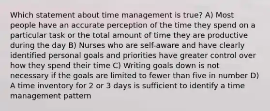 Which statement about time management is true? A) Most people have an accurate perception of the time they spend on a particular task or the total amount of time they are productive during the day B) Nurses who are self-aware and have clearly identified personal goals and priorities have greater control over how they spend their time C) Writing goals down is not necessary if the goals are limited to fewer than five in number D) A time inventory for 2 or 3 days is sufficient to identify a time management pattern