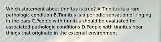 Which statement about tinnitus is true? A.Tinnitus is a rare pathologic condition B.Tinnitus is a periodic sensation of ringing in the ears C.People with tinnitus should be evaluated for associated pathologic conditions D.People with tinnitus hear things that originate in the external environment