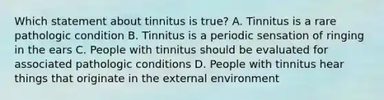 Which statement about tinnitus is true? A. Tinnitus is a rare pathologic condition B. Tinnitus is a periodic sensation of ringing in the ears C. People with tinnitus should be evaluated for associated pathologic conditions D. People with tinnitus hear things that originate in the external environment