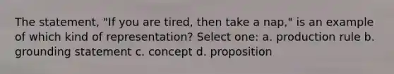 The statement, "If you are tired, then take a nap," is an example of which kind of representation? Select one: a. production rule b. grounding statement c. concept d. proposition