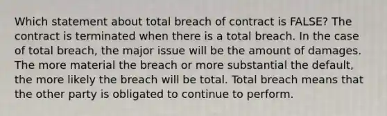 Which statement about total breach of contract is FALSE? The contract is terminated when there is a total breach. In the case of total breach, the major issue will be the amount of damages. The more material the breach or more substantial the default, the more likely the breach will be total. Total breach means that the other party is obligated to continue to perform.